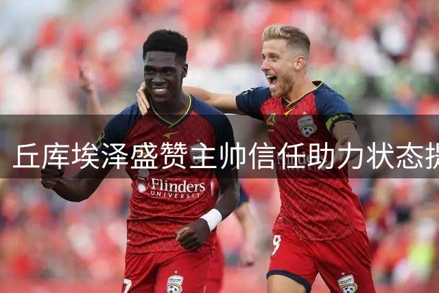 丘库埃泽盛赞主帅信任助力状态提升