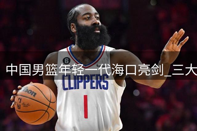 中国男篮年轻一代海口亮剑 三大洲劲敌考验全新阵容