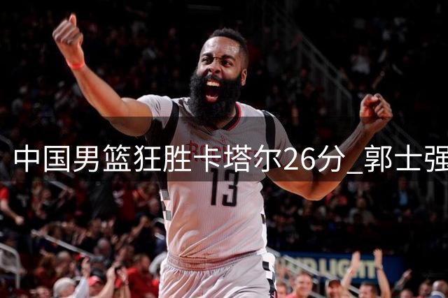 中国男篮狂胜卡塔尔26分 郭士强收获三大利好