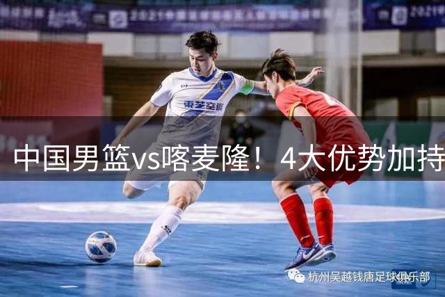 中国男篮vs喀麦隆！4大优势加持，对方有2名NBA球员，但水平一般
