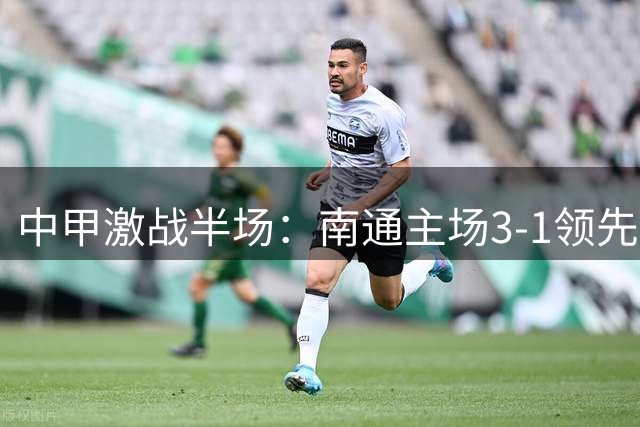 中甲激战半场：南通主场3-1领先陕西，外援双响显威