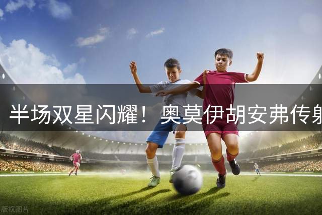 半场双星闪耀！奥莫伊胡安弗传射建功助长春亚泰2球领先