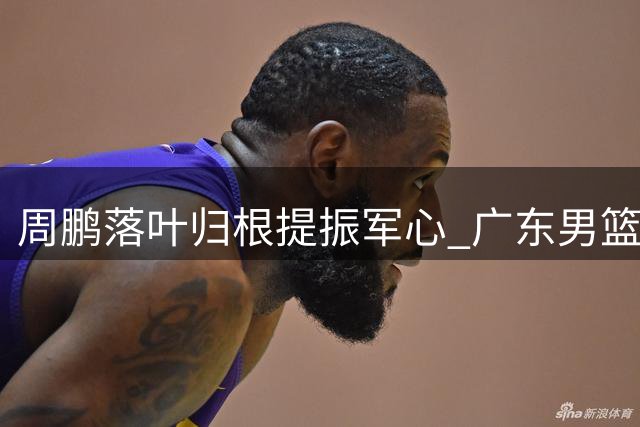 周鹏落叶归根提振军心 广东男篮新赛季迎来全新篇章