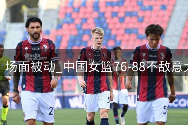 场面被动 中国女篮76-88不敌意大利
