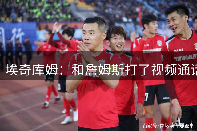 埃奇库姆：和詹姆斯打了视频通话 很激动但得装得若无其事