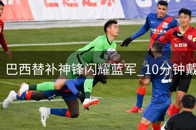 巴西替补神锋闪耀蓝军 10分钟戴帽却无缘世界杯