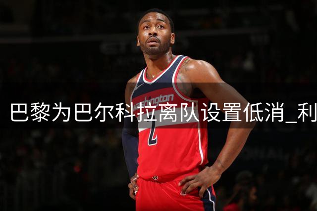 巴黎为巴尔科拉离队设置低消 利物浦想要必掏1.7亿欧