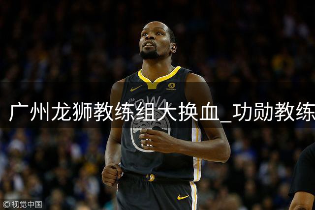 广州龙狮教练组大换血 功勋教练米切尔团队集体离任