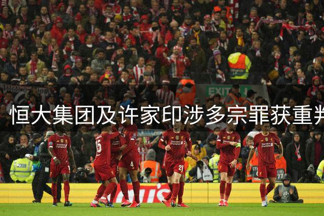 恒大集团及许家印涉多宗罪获重判 公司遭天价罚款