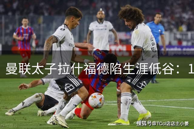 曼联太子拉什福德陷生涯低谷：10号战袍易主 天价周薪成离队导火索