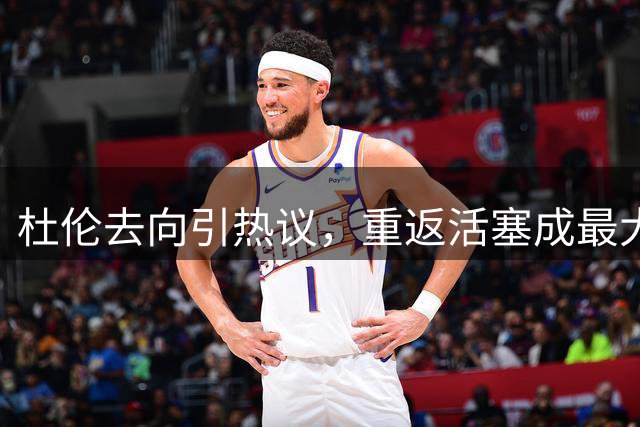 杜伦去向引热议，重返活塞成最大可能