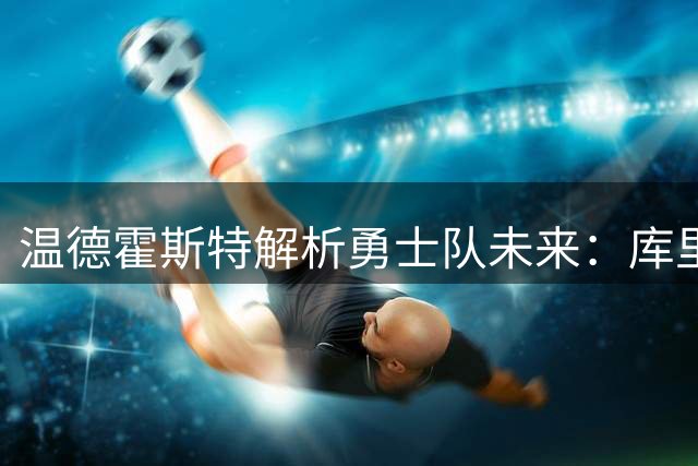 温德霍斯特解析勇士队未来：库里留队成关键，管理层手握重建筹码