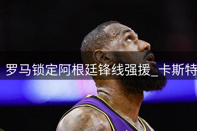 罗马锁定阿根廷锋线强援 卡斯特罗转会谈判加速推进