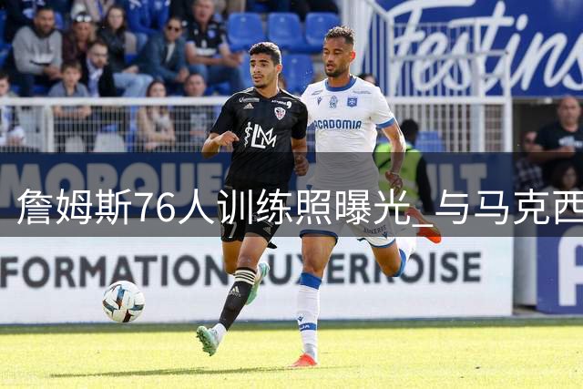 詹姆斯76人训练照曝光 与马克西首次合练引热议
