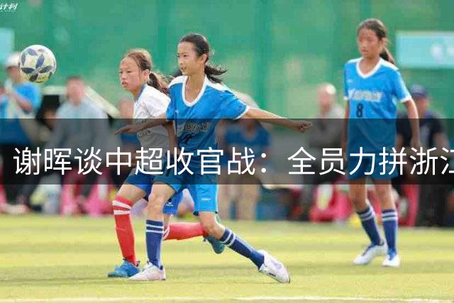 谢晖谈中超收官战：全员力拼浙江 为塞尔吉尼奥百场献礼