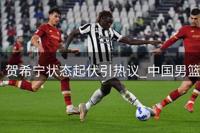 贺希宁状态起伏引热议 中国男篮热身赛险胜格鲁吉亚