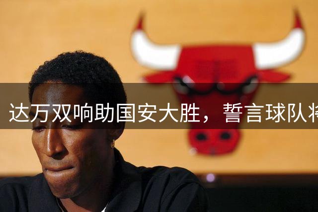 达万双响助国安大胜，誓言球队将不断追求更高目标