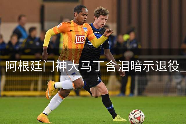 阿根廷门神大马丁含泪暗示退役 黄金一代或将集体谢幕
